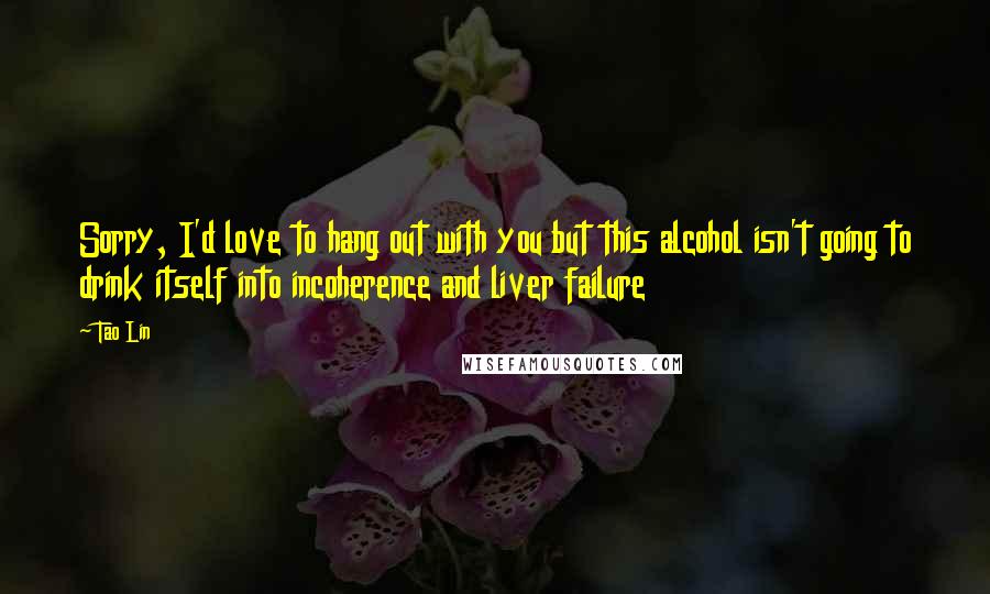 Tao Lin Quotes: Sorry, I'd love to hang out with you but this alcohol isn't going to drink itself into incoherence and liver failure