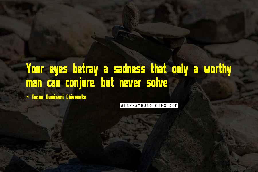 Taona Dumisani Chiveneko Quotes: Your eyes betray a sadness that only a worthy man can conjure, but never solve
