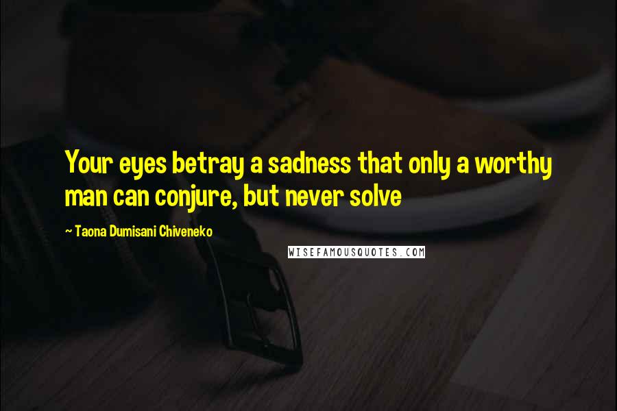 Taona Dumisani Chiveneko Quotes: Your eyes betray a sadness that only a worthy man can conjure, but never solve