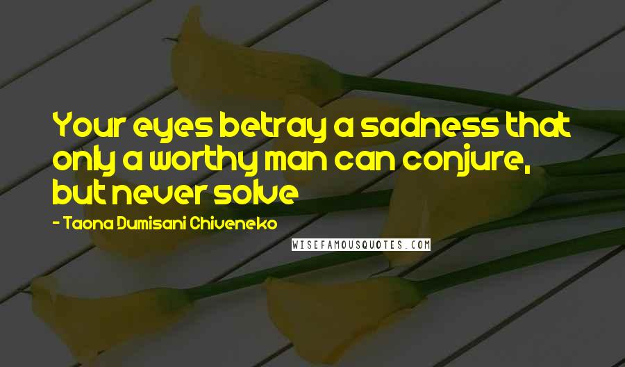 Taona Dumisani Chiveneko Quotes: Your eyes betray a sadness that only a worthy man can conjure, but never solve