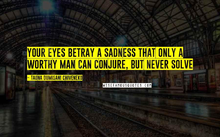 Taona Dumisani Chiveneko Quotes: Your eyes betray a sadness that only a worthy man can conjure, but never solve