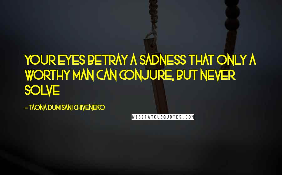 Taona Dumisani Chiveneko Quotes: Your eyes betray a sadness that only a worthy man can conjure, but never solve