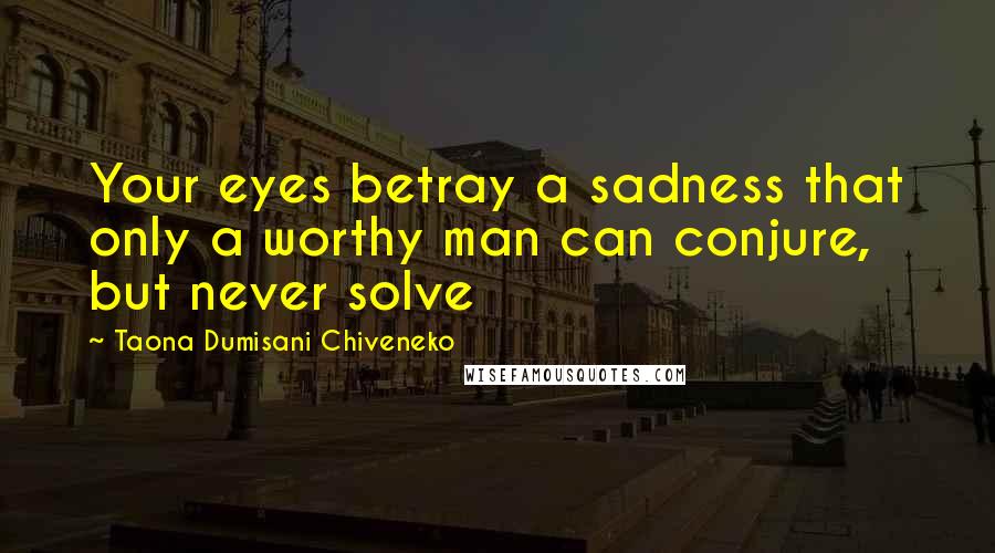 Taona Dumisani Chiveneko Quotes: Your eyes betray a sadness that only a worthy man can conjure, but never solve