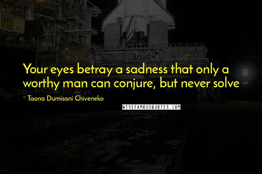 Taona Dumisani Chiveneko Quotes: Your eyes betray a sadness that only a worthy man can conjure, but never solve