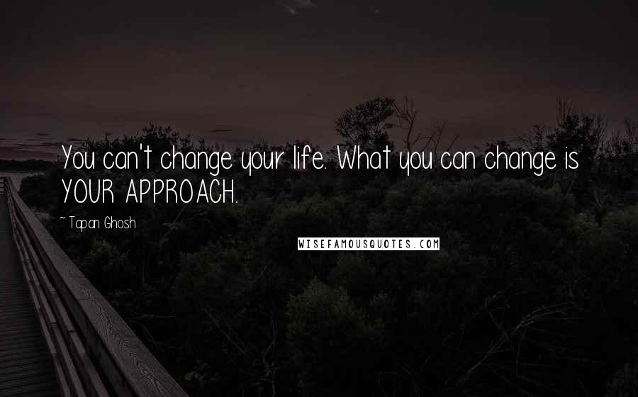 Tapan Ghosh Quotes: You can't change your life. What you can change is YOUR APPROACH.
