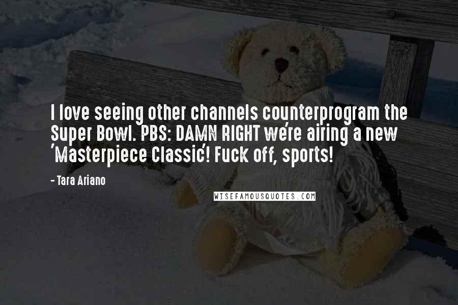 Tara Ariano Quotes: I love seeing other channels counterprogram the Super Bowl. PBS: DAMN RIGHT we're airing a new 'Masterpiece Classic'! Fuck off, sports!