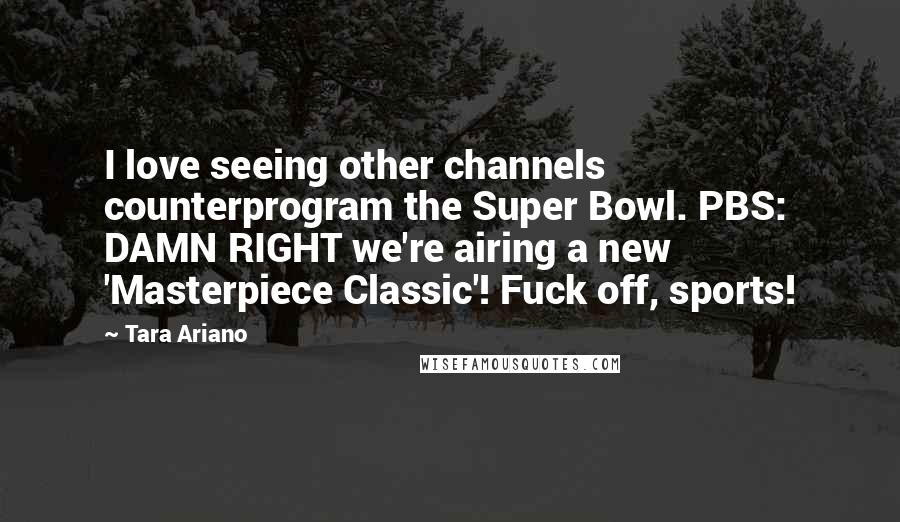 Tara Ariano Quotes: I love seeing other channels counterprogram the Super Bowl. PBS: DAMN RIGHT we're airing a new 'Masterpiece Classic'! Fuck off, sports!