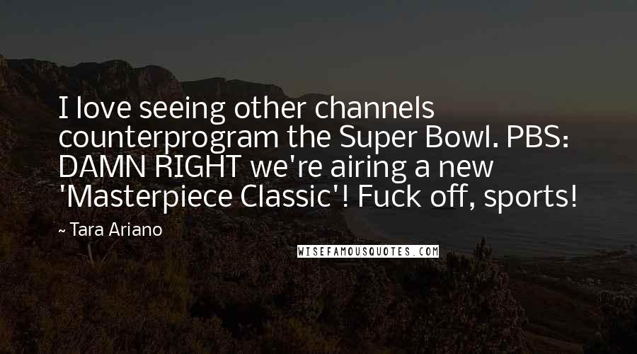 Tara Ariano Quotes: I love seeing other channels counterprogram the Super Bowl. PBS: DAMN RIGHT we're airing a new 'Masterpiece Classic'! Fuck off, sports!