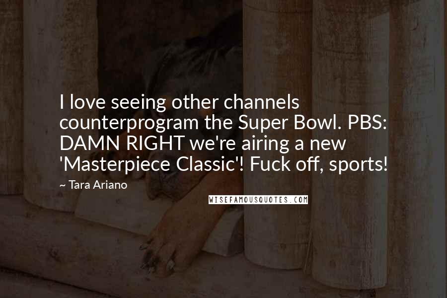 Tara Ariano Quotes: I love seeing other channels counterprogram the Super Bowl. PBS: DAMN RIGHT we're airing a new 'Masterpiece Classic'! Fuck off, sports!