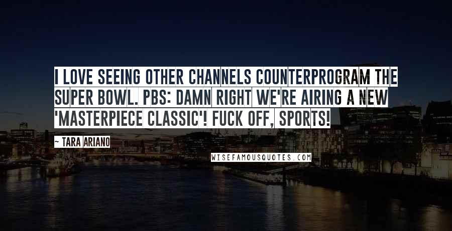 Tara Ariano Quotes: I love seeing other channels counterprogram the Super Bowl. PBS: DAMN RIGHT we're airing a new 'Masterpiece Classic'! Fuck off, sports!