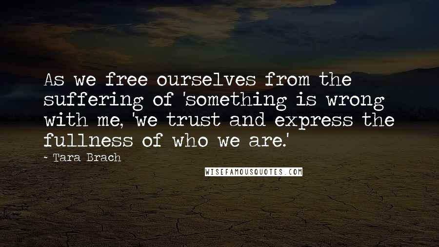 Tara Brach Quotes: As we free ourselves from the suffering of 'something is wrong with me, 'we trust and express the fullness of who we are.'