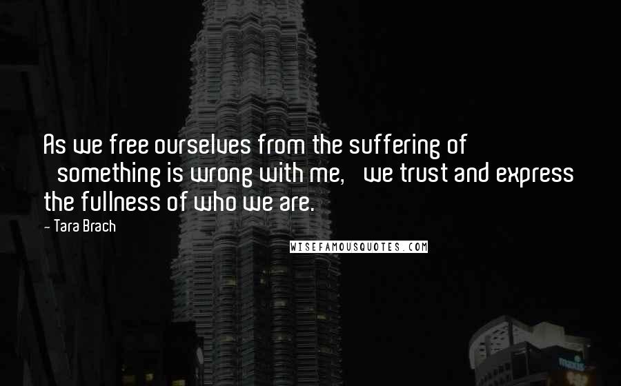 Tara Brach Quotes: As we free ourselves from the suffering of 'something is wrong with me, 'we trust and express the fullness of who we are.'