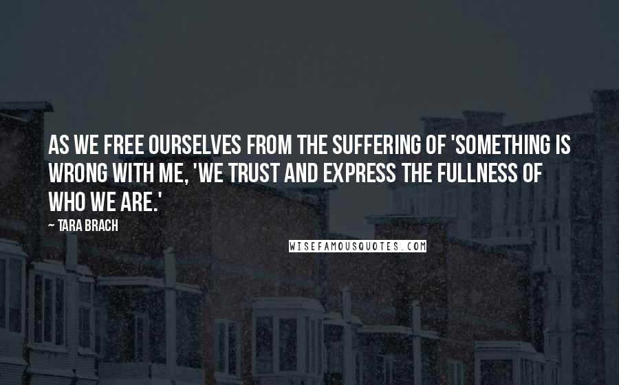 Tara Brach Quotes: As we free ourselves from the suffering of 'something is wrong with me, 'we trust and express the fullness of who we are.'