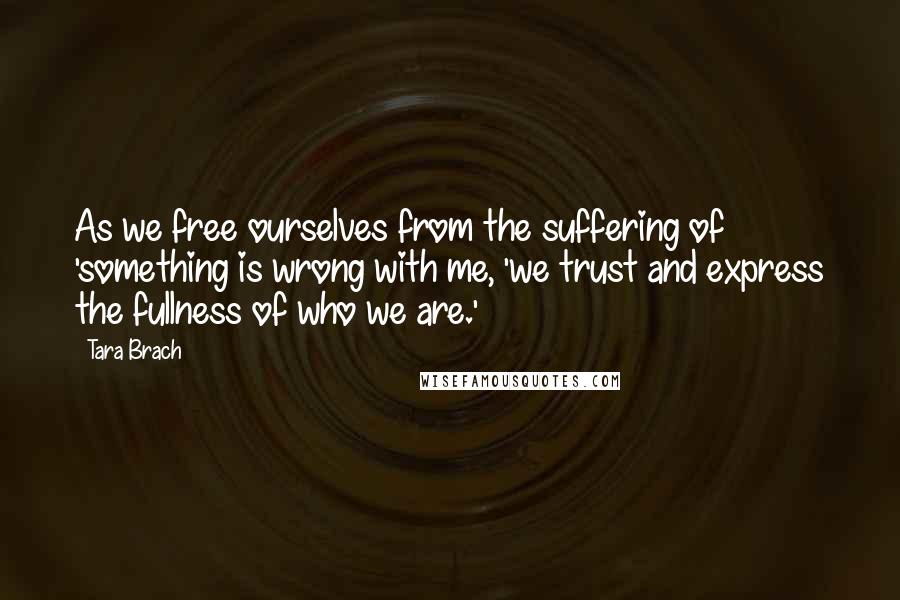 Tara Brach Quotes: As we free ourselves from the suffering of 'something is wrong with me, 'we trust and express the fullness of who we are.'