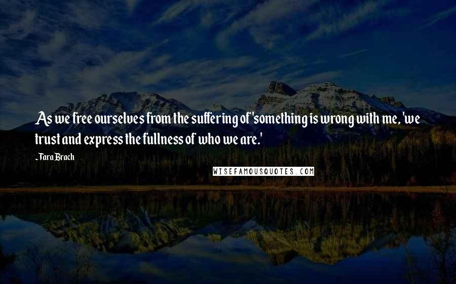 Tara Brach Quotes: As we free ourselves from the suffering of 'something is wrong with me, 'we trust and express the fullness of who we are.'