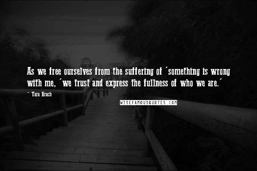 Tara Brach Quotes: As we free ourselves from the suffering of 'something is wrong with me, 'we trust and express the fullness of who we are.'