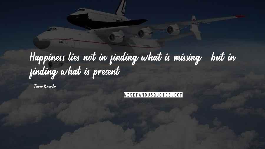 Tara Brach Quotes: Happiness lies not in finding what is missing,  but in finding what is present.