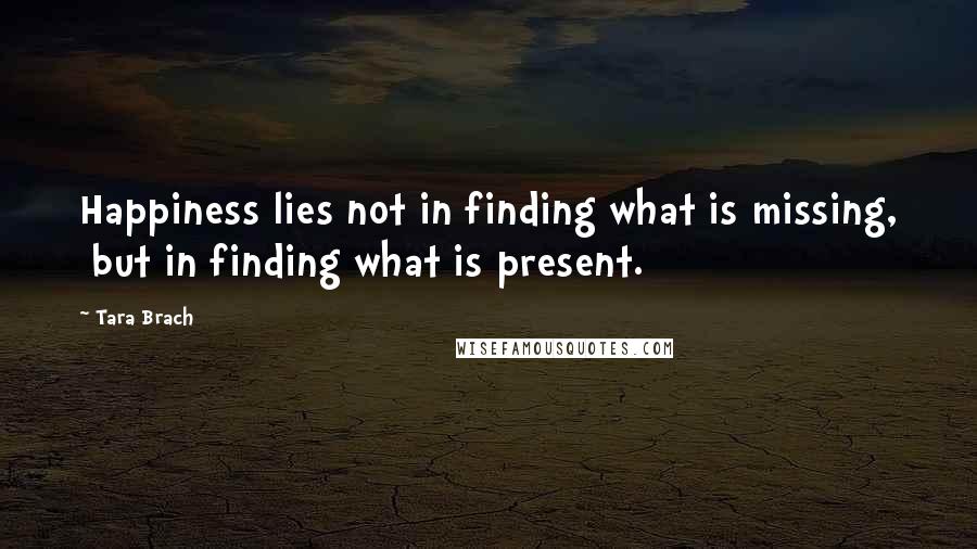 Tara Brach Quotes: Happiness lies not in finding what is missing,  but in finding what is present.