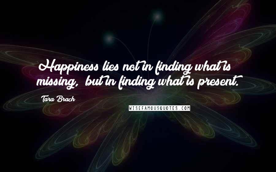 Tara Brach Quotes: Happiness lies not in finding what is missing,  but in finding what is present.