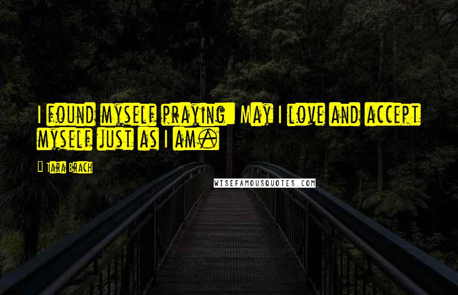 Tara Brach Quotes: I found myself praying: May I love and accept myself just as I am.