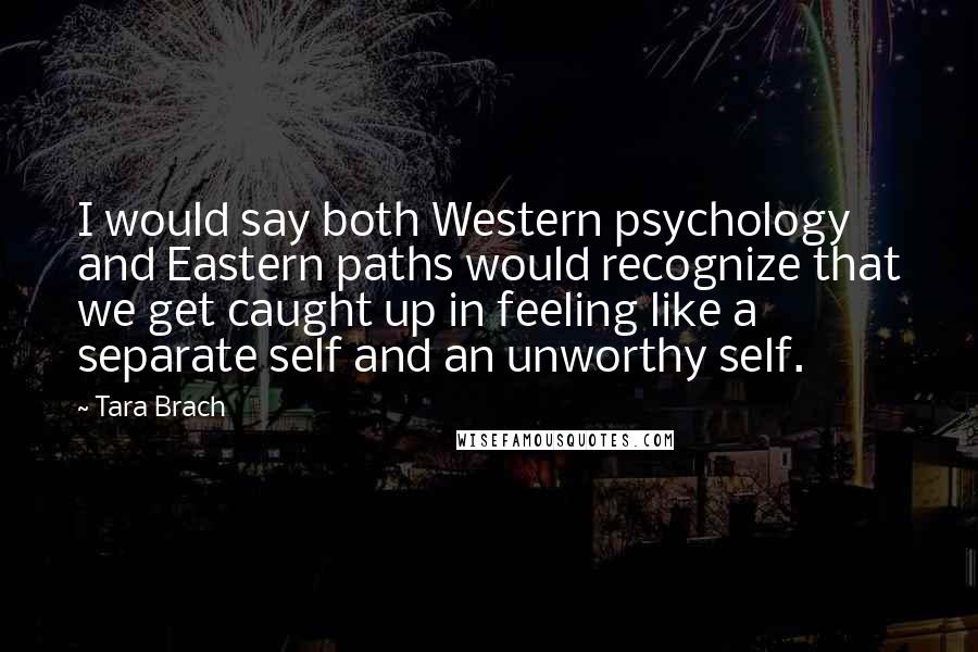 Tara Brach Quotes: I would say both Western psychology and Eastern paths would recognize that we get caught up in feeling like a separate self and an unworthy self.