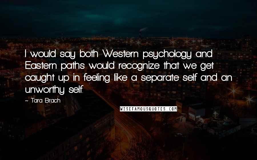 Tara Brach Quotes: I would say both Western psychology and Eastern paths would recognize that we get caught up in feeling like a separate self and an unworthy self.