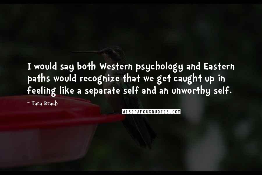 Tara Brach Quotes: I would say both Western psychology and Eastern paths would recognize that we get caught up in feeling like a separate self and an unworthy self.