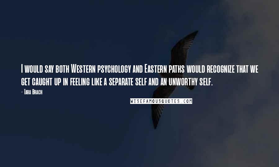 Tara Brach Quotes: I would say both Western psychology and Eastern paths would recognize that we get caught up in feeling like a separate self and an unworthy self.