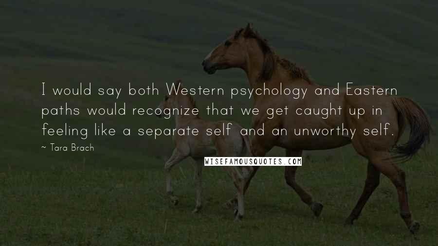 Tara Brach Quotes: I would say both Western psychology and Eastern paths would recognize that we get caught up in feeling like a separate self and an unworthy self.