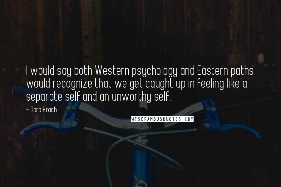 Tara Brach Quotes: I would say both Western psychology and Eastern paths would recognize that we get caught up in feeling like a separate self and an unworthy self.