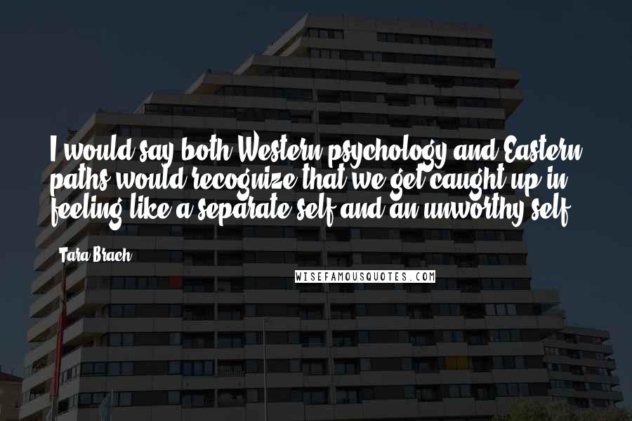 Tara Brach Quotes: I would say both Western psychology and Eastern paths would recognize that we get caught up in feeling like a separate self and an unworthy self.