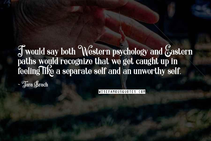 Tara Brach Quotes: I would say both Western psychology and Eastern paths would recognize that we get caught up in feeling like a separate self and an unworthy self.