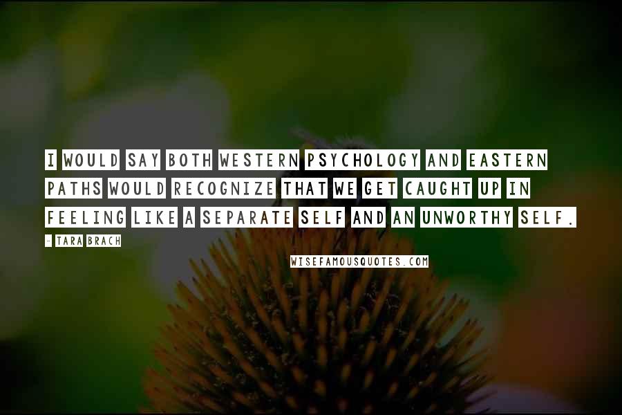 Tara Brach Quotes: I would say both Western psychology and Eastern paths would recognize that we get caught up in feeling like a separate self and an unworthy self.