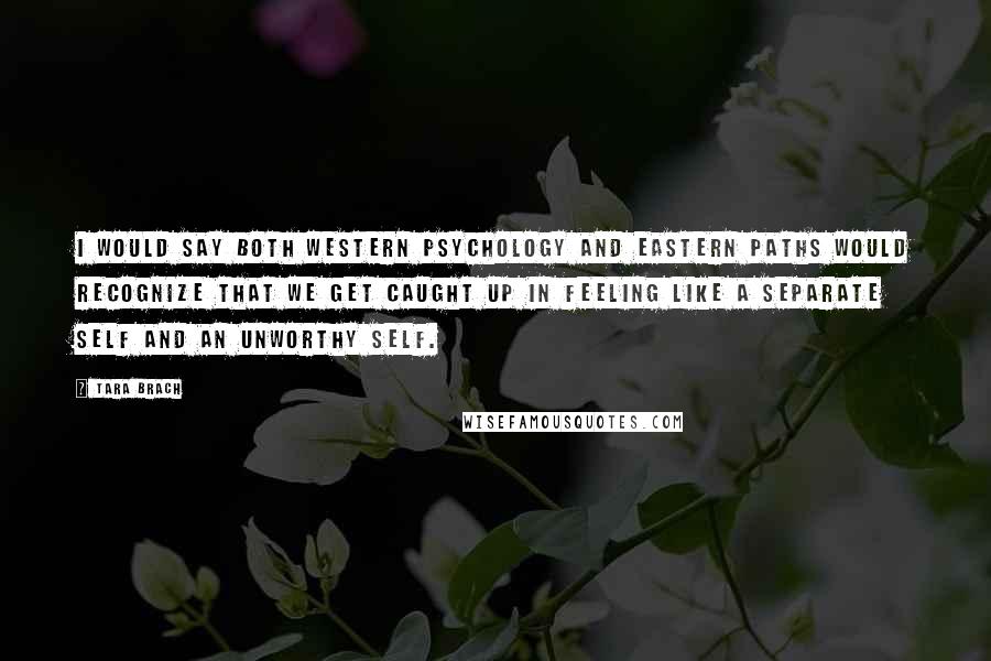 Tara Brach Quotes: I would say both Western psychology and Eastern paths would recognize that we get caught up in feeling like a separate self and an unworthy self.