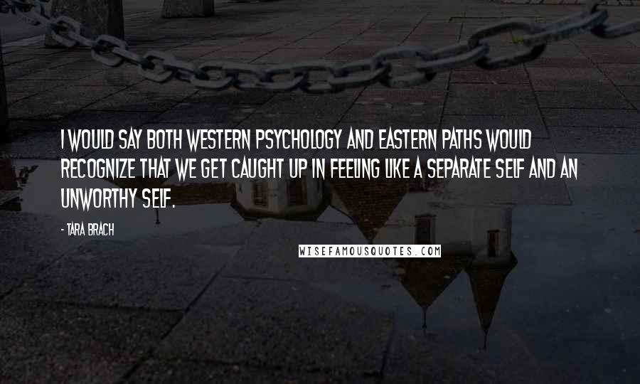 Tara Brach Quotes: I would say both Western psychology and Eastern paths would recognize that we get caught up in feeling like a separate self and an unworthy self.