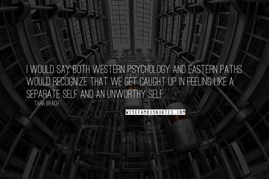 Tara Brach Quotes: I would say both Western psychology and Eastern paths would recognize that we get caught up in feeling like a separate self and an unworthy self.