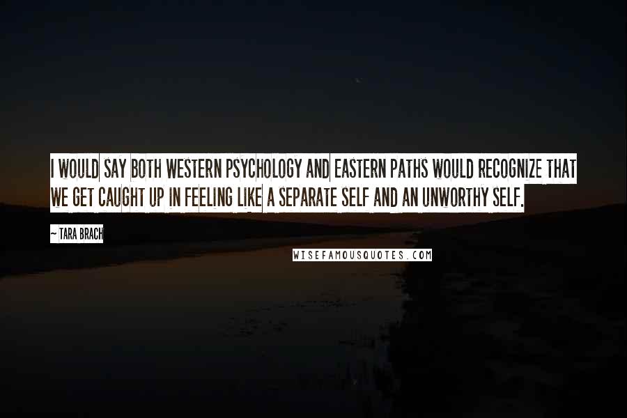 Tara Brach Quotes: I would say both Western psychology and Eastern paths would recognize that we get caught up in feeling like a separate self and an unworthy self.