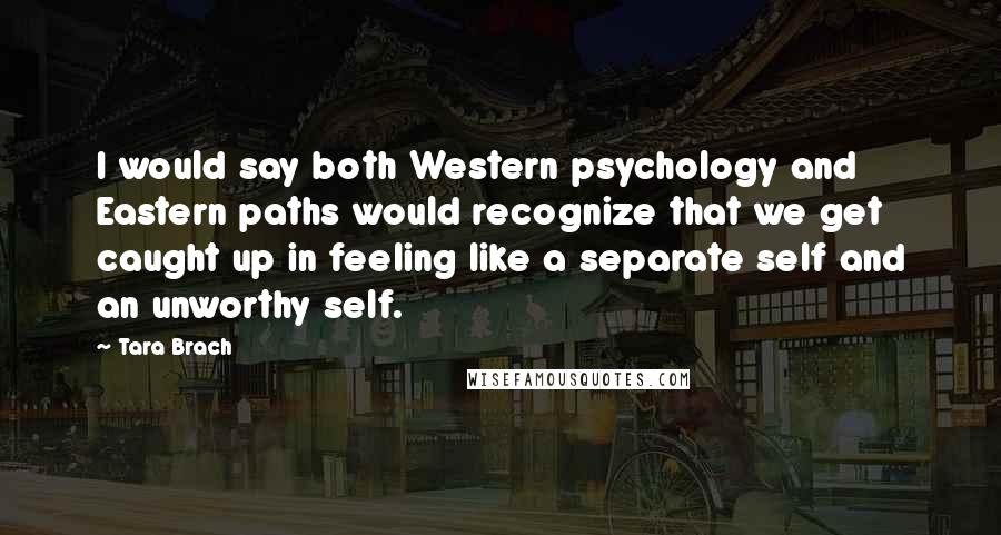 Tara Brach Quotes: I would say both Western psychology and Eastern paths would recognize that we get caught up in feeling like a separate self and an unworthy self.