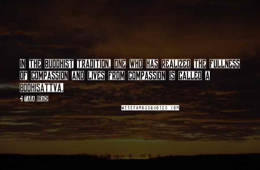 Tara Brach Quotes: In the Buddhist tradition, one who has realized the fullness of compassion and lives from compassion is called a bodhisattva.