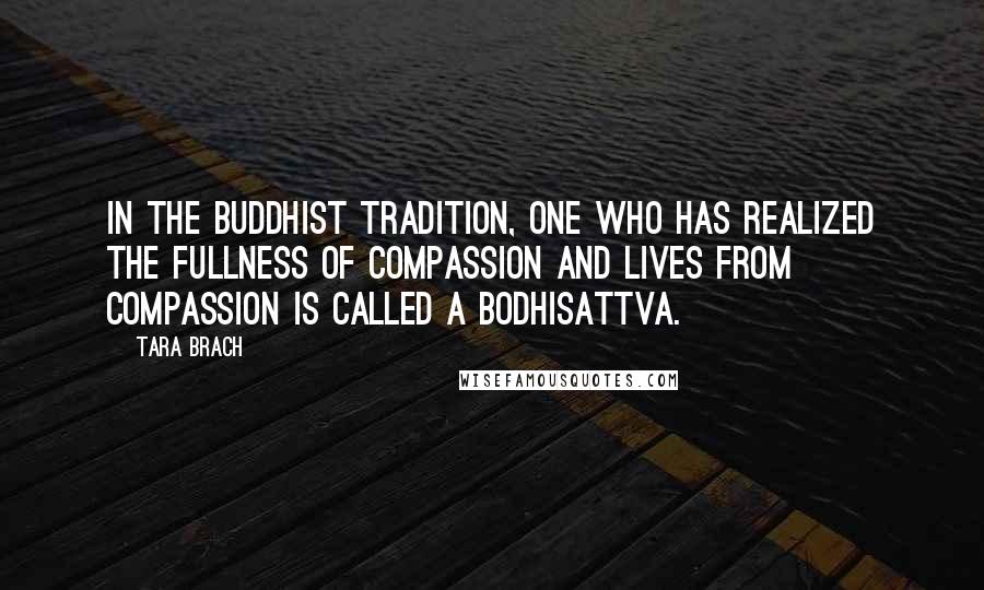 Tara Brach Quotes: In the Buddhist tradition, one who has realized the fullness of compassion and lives from compassion is called a bodhisattva.