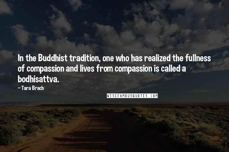 Tara Brach Quotes: In the Buddhist tradition, one who has realized the fullness of compassion and lives from compassion is called a bodhisattva.