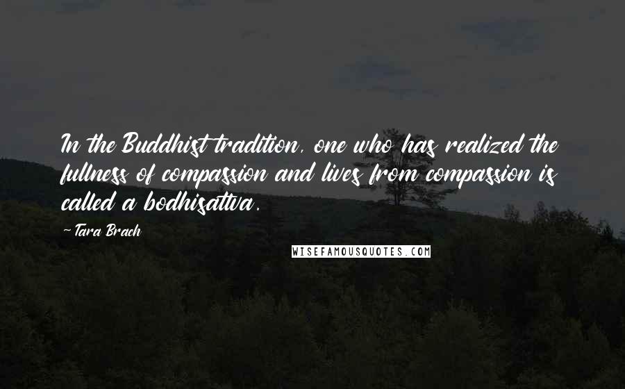 Tara Brach Quotes: In the Buddhist tradition, one who has realized the fullness of compassion and lives from compassion is called a bodhisattva.