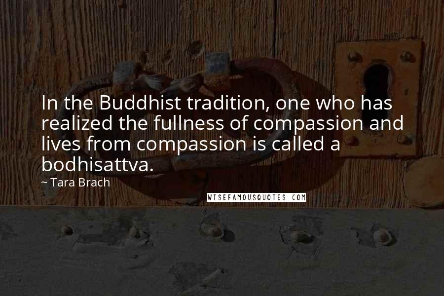 Tara Brach Quotes: In the Buddhist tradition, one who has realized the fullness of compassion and lives from compassion is called a bodhisattva.