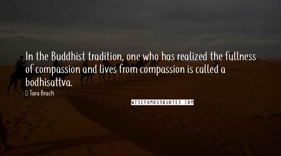 Tara Brach Quotes: In the Buddhist tradition, one who has realized the fullness of compassion and lives from compassion is called a bodhisattva.