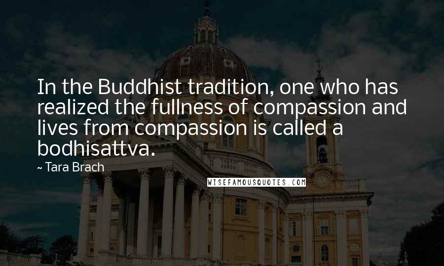 Tara Brach Quotes: In the Buddhist tradition, one who has realized the fullness of compassion and lives from compassion is called a bodhisattva.