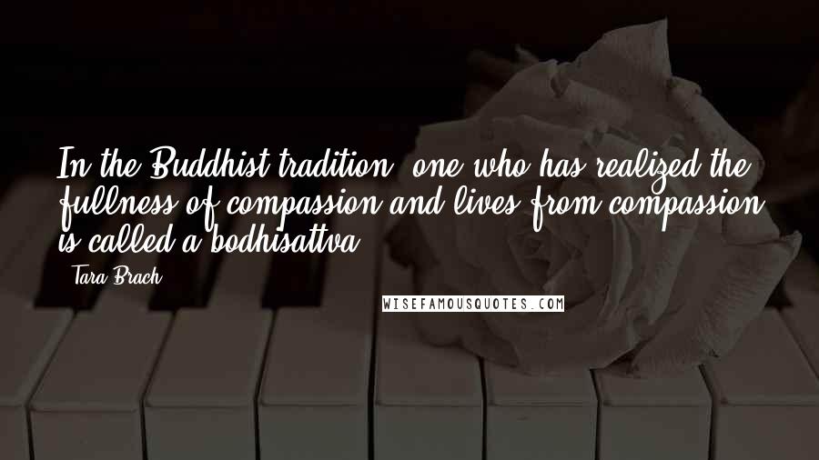 Tara Brach Quotes: In the Buddhist tradition, one who has realized the fullness of compassion and lives from compassion is called a bodhisattva.