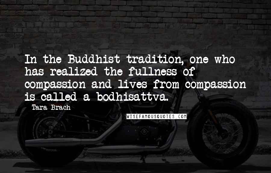 Tara Brach Quotes: In the Buddhist tradition, one who has realized the fullness of compassion and lives from compassion is called a bodhisattva.