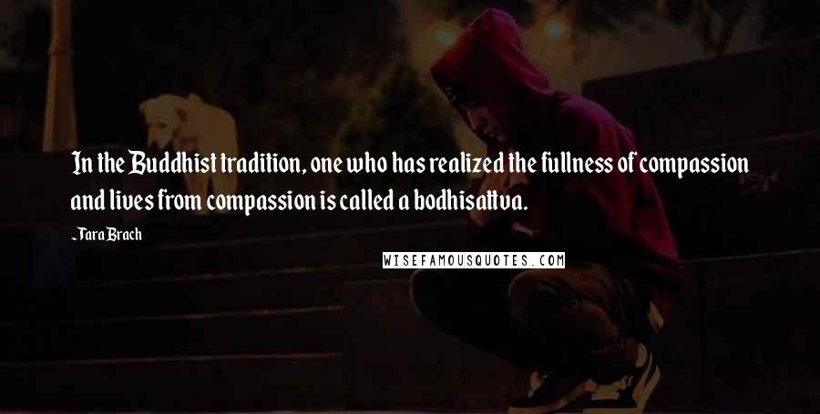 Tara Brach Quotes: In the Buddhist tradition, one who has realized the fullness of compassion and lives from compassion is called a bodhisattva.
