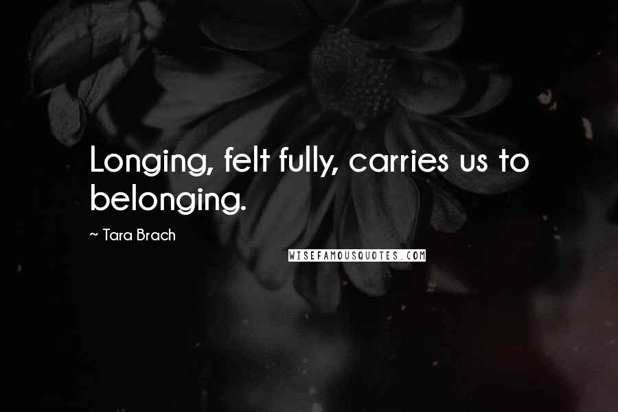 Tara Brach Quotes: Longing, felt fully, carries us to belonging.