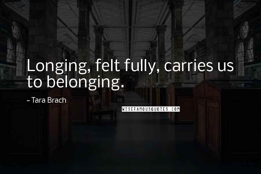 Tara Brach Quotes: Longing, felt fully, carries us to belonging.